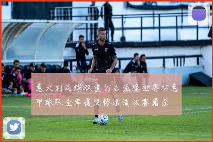 意大利足球双重打击无缘世界杯意甲球队全军覆没惨遭淘汰赛屠杀